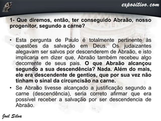1- Que diremos, então, ter conseguido Abraão, nosso
progenitor, segundo a carne?
• Esta pergunta de Paulo é totalmente pertinente às
questões da salvação em Deus. Os judaizantes
alegavam ser salvos por descenderem de Abraão, e isto
implicaria em dizer que, Abraão também recebeu algo
decorrente de seus pais. O que Abraão alcançou
segundo a sua descendência? Nada. Além do mais,
ele era descendente de gentios, que por sua vez não
tinham o sinal da circuncisão na carne.
• Se Abraão tivesse alcançado a justificação segundo a
carne (descendência), seria correto afirmar que era
possível receber a salvação por ser descendencia de
Abraão.
 
