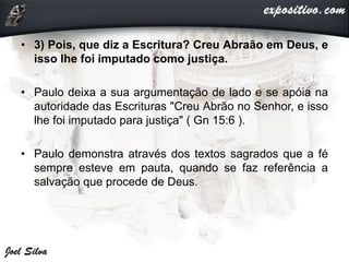 • 3) Pois, que diz a Escritura? Creu Abraão em Deus, e
isso lhe foi imputado como justiça.
• Paulo deixa a sua argumentação de lado e se apóia na
autoridade das Escrituras "Creu Abrão no Senhor, e isso
lhe foi imputado para justiça" ( Gn 15:6 ).
• Paulo demonstra através dos textos sagrados que a fé
sempre esteve em pauta, quando se faz referência a
salvação que procede de Deus.
 