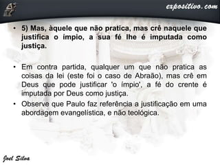 • 5) Mas, àquele que não pratica, mas crê naquele que
justifica o ímpio, a sua fé lhe é imputada como
justiça.
• Em contra partida, qualquer um que não pratica as
coisas da lei (este foi o caso de Abraão), mas crê em
Deus que pode justificar 'o ímpio', a fé do crente é
imputada por Deus como justiça.
• Observe que Paulo faz referência a justificação em uma
abordagem evangelística, e não teológica.
 