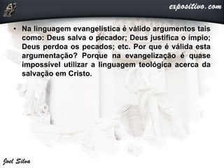 • Na linguagem evangelística é válido argumentos tais
como: Deus salva o pecador; Deus justifica o ímpio;
Deus perdoa os pecados; etc. Por que é válida esta
argumentação? Porque na evangelização é quase
impossível utilizar a linguagem teológica acerca da
salvação em Cristo.
 