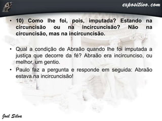• 10) Como lhe foi, pois, imputada? Estando na
circuncisão ou na incircuncisão? Não na
circuncisão, mas na incircuncisão.
• Qual a condição de Abraão quando lhe foi imputada a
justiça que decorre da fé? Abraão era incircunciso, ou
melhor, um gentio.
• Paulo faz a pergunta e responde em seguida: Abraão
estava na incircuncisão!
 