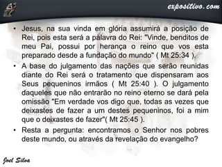 • Jesus, na sua vinda em glória assumirá a posição de
Rei, pois esta será a palavra do Rei: "Vinde, benditos de
meu Pai, possui por herança o reino que vos esta
preparado desde a fundação do mundo" ( Mt 25:34 ).
• A base do julgamento das nações que serão reunidas
diante do Rei será o tratamento que dispensaram aos
Seus pequeninos irmãos ( Mt 25:40 ). O julgamento
daqueles que não entrarão no reino eterno se dará pela
omissão "Em verdade vos digo que, todas as vezes que
deixastes de fazer a um destes pequeninos, foi a mim
que o deixastes de fazer"( Mt 25:45 ).
• Resta a pergunta: encontramos o Senhor nos pobres
deste mundo, ou através da revelação do evangelho?
 