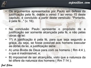 • Os argumentos apresentados por Paulo em defesa da
justificação pela fé, desde o verso 1 ao verso 15 deste
capítulo, é concluído a partir deste versículo: "Portanto,
é pela fé..." (v. 16).
• Na conclusão Paulo apresenta o propósito de a
justificação ser somente alcançada pela fé, e não pelas
obras da lei:
• 1º) A justificação é pela fé, para que seja segundo a
graça, ou seja, se fosse possível aos homens executar
as obras da lei, a justificação seria:
• A) uma dívida de Deus para com os homens ( Rm 4:4 ),
o que é inadmissível, e;
• B) impossível de ser alcançada, visto que a natureza da
lei difere da natureza dos homens ( Rm 7:14 );
 