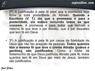 • 2º) A justificação é pela fé para que a promessa seja
firme a toda posteridade de Abraão. Quando a
Escritura (V. T.) diz que a promessa é para a
posteridade, ela estava incluindo todos os que
cressem. A promessa é para todos que tenham a
mesma fé que teve o pai Abraão, que é pai daqueles
que tem fé em Deus.
• 3º) A justificação é pela fé por causa da fidelidade de
Deus que não faz acepção de pessoas. Todos quantos
têm a mesma fé que teve o crente Abraão (judeus e
gentios), são justificados. Como a bíblia dá
testemunho de que Deus justificou Abraão pela fé, todos
quantos tem fé em Deus por meio de Jesus, também
são justificados.
 
