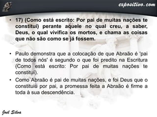 • 17) (Como está escrito: Por pai de muitas nações te
constituí) perante aquele no qual creu, a saber,
Deus, o qual vivifica os mortos, e chama as coisas
que não são como se já fossem.
• Paulo demonstra que a colocação de que Abraão é 'pai
de todos nós' é segundo o que foi predito na Escritura
(Como está escrito: Por pai de muitas nações te
constituí).
• Como Abraão é pai de muitas nações, e foi Deus que o
constituiu por pai, a promessa feita a Abraão é firme a
toda à sua descendência.
 