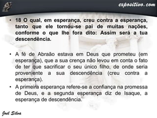 • 18 O qual, em esperança, creu contra a esperança,
tanto que ele tornou-se pai de muitas nações,
conforme o que lhe fora dito: Assim será a tua
descendência.
• A fé de Abraão estava em Deus que prometeu (em
esperança), que a sua crença não levou em conta o fato
de ter que sacrificar o seu único filho, de onde seria
proveniente a sua descendência (creu contra a
esperança).
• A primeira esperança refere-se a confiança na promessa
de Deus, e a segunda esperança diz de Isaque, a
esperança de descendência.
 