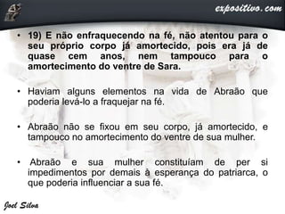 • 19) E não enfraquecendo na fé, não atentou para o
seu próprio corpo já amortecido, pois era já de
quase cem anos, nem tampouco para o
amortecimento do ventre de Sara.
• Haviam alguns elementos na vida de Abraão que
poderia levá-lo a fraquejar na fé.
• Abraão não se fixou em seu corpo, já amortecido, e
tampouco no amortecimento do ventre de sua mulher.
• Abraão e sua mulher constituíam de per si
impedimentos por demais à esperança do patriarca, o
que poderia influenciar a sua fé.
 