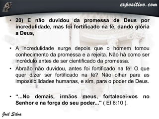 • 20) E não duvidou da promessa de Deus por
incredulidade, mas foi fortificado na fé, dando glória
a Deus,
• A incredulidade surge depois que o homem tomou
conhecimento da promessa e a rejeita. Não há como ser
incrédulo antes de ser cientificado da promessa.
• Abraão não duvidou, antes foi fortificado na fé! O que
quer dizer ser fortificado na fé? Não olhar para as
impossibilidades humanas, e sim, para o poder de Deus.
• “...No demais, irmãos meus, fortalecei-vos no
Senhor e na força do seu poder..." ( Ef 6:10 ).
 