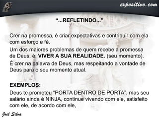 “...REFLETINDO...”
Crer na promessa, é criar expectativas e contribuir com ela
com esforço e fé.
Um dos maiores problemas de quem recebe a promessa
de Deus, é: VIVER A SUA REALIDADE. (seu momento).
É crer na palavra de Deus, mas respeitando a vontade de
Deus para o seu momento atual.
EXEMPLOS:
Deus te prometeu “PORTA DENTRO DE PORTA”, mas seu
salário ainda é NINJA, continue vivendo com ele, satisfeito
com ele, de acordo com ele,
 
