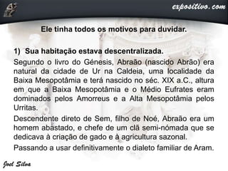 Ele tinha todos os motivos para duvidar.
1) Sua habitação estava descentralizada.
Segundo o livro do Génesis, Abraão (nascido Abrão) era
natural da cidade de Ur na Caldeia, uma localidade da
Baixa Mesopotâmia e terá nascido no séc. XIX a.C., altura
em que a Baixa Mesopotâmia e o Médio Eufrates eram
dominados pelos Amorreus e a Alta Mesopotâmia pelos
Urritas.
Descendente direto de Sem, filho de Noé, Abraão era um
homem abastado, e chefe de um clã semi-nómada que se
dedicava à criação de gado e à agricultura sazonal.
Passando a usar definitivamente o dialeto familiar de Aram.
 