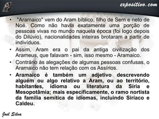 • "Aramaico" vem do Aram bíblico, filho de Sem e neto de
Noé. Como não havia exatamente uma porção de
pessoas vivas no mundo naquela época (foi logo depois
do Dilúvio), nacionalidades inteiras brotaram a partir de
indivíduos.
• Assim, Aram era o pai da antiga civilização dos
Arameus, que falavam - sim, isso mesmo - Aramaico.
• Contrário às alegações de algumas pessoas confusas, o
Aramaico não tem relação com os Assírios.
• Aramaico é também um adjetivo descrevendo
alguém ou algo relativo a Aram, ou ao território,
habitantes, idioma ou literatura da Síria e
Mesopotâmia; mais especificamente, o ramo nortista
da família semítica de idiomas, incluindo Siríaco e
Caldeu.
 