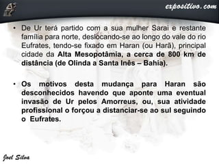• De Ur terá partido com a sua mulher Sarai e restante
família para norte, deslocando-se ao longo do vale do rio
Eufrates, tendo-se fixado em Haran (ou Harã), principal
cidade da Alta Mesopotâmia, a cerca de 800 km de
distância (de Olinda a Santa Inês – Bahia).
• Os motivos desta mudança para Haran são
desconhecidos havendo que aponte uma eventual
invasão de Ur pelos Amorreus, ou, sua atividade
profissional o forçou a distanciar-se ao sul seguindo
o Eufrates.
 