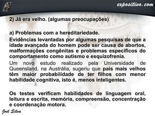 2) Já era velho. (algumas preocupações)
a) Problemas com a hereditariedade.
Evidências levantadas por algumas pesquisas de que a
idade avançada do homem pode ser causa de abortos,
malformações congênitas e problemas específicos do
comportamento como autismo e esquizofrenia.
Um novo estudo realizado pela Universidade de
Queensland, na Austrália, sugeriu que pais mais velhos
têm maior probabilidade de ter filhos com menor
habilidade cognitiva, isto é, menos inteligentes.
Os testes verificam habilidades de linguagem oral,
leitura e escrita, memória, compreensão, concentração
e coordenação motora.
 