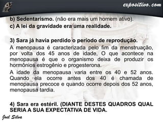 b) Sedentarismo. (não era mais um homem ativo).
c) A lei da gravidade era uma realidade.
3) Sara já havia perdido o período de reprodução.
A menopausa é caracterizada pelo fim da menstruação,
por volta dos 45 anos de idade, O que acontece na
menopausa é que o organismo deixa de produzir os
hormônios estrogênio e progesterona.
A idade da menopausa varia entre os 40 e 52 anos.
Quando ela ocorre antes dos 40 é chamada de
menopausa precoce e quando ocorre depois dos 52 anos,
menopausa tardia.
4) Sara era estéril. (DIANTE DESTES QUADROS QUAL
SERIA A SUA EXPECTATIVA DE VIDA.
 