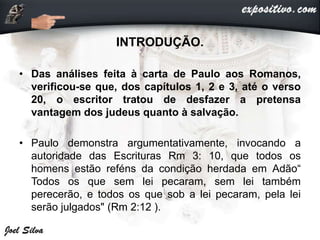 INTRODUÇÃO.
• Das análises feita à carta de Paulo aos Romanos,
verificou-se que, dos capítulos 1, 2 e 3, até o verso
20, o escritor tratou de desfazer a pretensa
vantagem dos judeus quanto à salvação.
• Paulo demonstra argumentativamente, invocando a
autoridade das Escrituras Rm 3: 10, que todos os
homens estão reféns da condição herdada em Adão“
Todos os que sem lei pecaram, sem lei também
perecerão, e todos os que sob a lei pecaram, pela lei
serão julgados" (Rm 2:12 ).
 