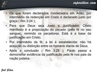 • Os que foram declarados condenados em Adão, por
intermédio da redenção em Cristo é declarado justo por
graça ( Rm 3:24 );
• Para que Deus seja Justo e Justificador, Cristo
manifesto é a propiciação do pecado (pela fé no seu
sangue), remindo os pecadores. Está é a base da
justificação em Cristo;
• Por intermédio da fé, a lei é estabelecida: não há
acepção ou distinção entre os homens diante de Deus.
• Após a conclusão ( Rm 3:28 ), Paulo passa a
demonstrar evidência da justificação pela fé nos pais da
nação judaica.
 