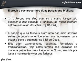 É preciso esclarecermos duas passagens bíblicas:
• 1) “...Porque vos digo que, se a vossa justiça não
exceder a dos escribas e fariseus, de modo nenhum
entrareis no reino dos céus..." ( Mt 5:20 ).
• É sabido que os fariseus eram uma das mais severas
seitas do judaísmo e lideravam um movimento para
trazer o povo a submeter-se à lei de Deus.
• Eles eram extremamente legalistas, formalistas e
tradicionalistas. Hoje estes termos são utilizados de
maneira pejorativa, mas à época de Cristo, era tida por
justa a maneira de viver dos fariseus.
 
