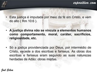 • Esta justiça é imputada por meio da fé em Cristo, e vem
do alto ( Rm 10:6 ).
• A justiça divina não se vincula a elementos humanos
como comportamento, moral, caráter, sacrifícios,
religiosidade, etc.
• Só a justiça providenciada por Deus, por intermédio de
Cristo, excede a dos escribas e fariseus. As obras dos
escribas e fariseus eram segundo as suas naturezas
herdadas de Adão: obras mortas.
 