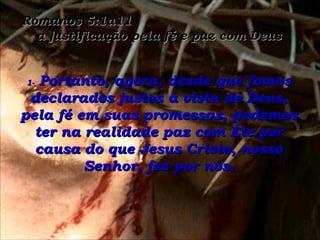 Romanos 5:1a11  a justificação pela fé e paz com Deus 1-  Portanto, agora, desde que fomos declarados justos à vista de Deus, pela fé em suas promessas, podemos ter na realidade paz com Ele por causa do que Jesus Cristo, nosso Senhor, fez por nós. 