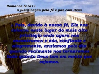 Romanos 5:1a11  a justificação pela fé e paz com Deus 2-  Pois, devido à nossa fé, Ele nos colocou neste lugar do mais alto privilégio onde agora nos encontramos e nós, confiante e alegremente, ansiamos pelo dia quando realmente nos tornaremos tudo quanto Deus tem em mente que sejamos. 