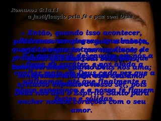 Romanos 5:1a11  a justificação pela fé e paz com Deus 3-  Podemos nos alegrar, igualmente, quando nos encontrarmos diante de problemas e lutas pois sabemos que tudo isto é bom para nós  – ajuda-nos a aprender a ser pacientes. 4-  E a paciência desenvolve em nós a força de caráter, e nos ajuda a confiar mais em Deus cada vez que a utilizamos, até que finalmente a nossa esperança e a nossa fé fiquem fortes e sólidas. 5-  Então, quando isso acontecer, poderemos sempre erguer a cabeça, seja lá o que for que aconteça, e saber que tudo vai bem, pois conheceremos quanto Deus nos ama; sentiremos também este seu amor afetuoso em todo o nosso ser, pois Deus nos deu o Espírito Santo para encher nossos corações com o seu amor. 