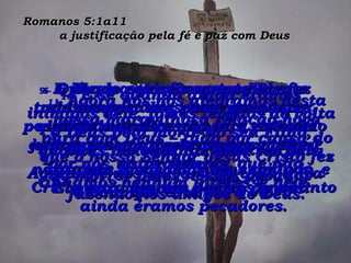 Romanos 5:1a11  a justificação pela fé e paz com Deus 6-  Quando estávamos totalmente desamparados, sem nenhuma possibilidade de escapar, Cristo veio justamente na hora certa e morreu por nós, os pecadores, que não tínhamos nenhum interesse nele. 7-  Mesmo que fôssemos bons, realmente não esperaríamos que alguém morresse por nós, embora isso fosse raramente possível, naturalmente. 8-  Deus, no entanto, mostrou seu grande amor por nós, enviando Cristo para morrer por nós enquanto ainda éramos pecadores. 9-  E já que por seu sangue Ele fez tudo isso por nós como pecadores, quanto mais Ele não fará por nós agora que nos declarou sem culpa? Agora Ele nos salvará de toda a ira divina que está para vir. 10-  E se quando ainda éramos inimigos dele, fomos levados de volta a Deus pela morte do seu Filho, quantas bênçãos Ele deve ter para nós agora que somos seus amigos, e Ele está vivendo dentro de nós! 11-  Agora nós nos alegramos nesta nossa maravilhosa relação nova para com Deus – tudo por causa do que o nosso Senhor Jesus Cristo fez ao morrer pelos nossos pecados – fazendo-nos amigos de Deus. 