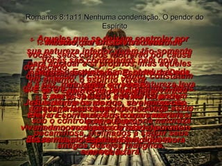 5-  Aqueles que se deixam controlar por sua natureza inferior vivem tão-somente para agradar a si próprios; mas aqueles que seguem o Espírito Santo, constatam que fazem as coisas que agradam a Deus. Romanos 8:1a11 Nenhuma condenação. O pendor do Espírito 6-  Seguir o Espírito Santo conduz à vida  e à paz, mas seguir a velha natureza leva à morte,  7 porque a velha natureza pecaminosa dentro de nós está  contra Deus. Ela nunca obedeceu às leis divinas  e nunca o fará. 8-  É por essa razão que nunca podem agradar a Deus aqueles que ainda estão sob o controle de sua própria natureza pecaminosa, inclinados a seguir seus antigos desejos malignos. 9-  Vocês, porém, não são assim. Vocês são controlados pela nova natureza, se tiverem o Espírito de Deus morando em vocês.  (E lembrem-se de que, se alguém não tiver o Espírito de Cristo morando em si mesmo, esse não é cristão de modo nenhum.) 10-  Mesmo que Cristo viva dentro de vocês, seus corpos morrerão por causa do pecado;  no entanto, o espírito viverá,  pois Cristo o perdoou. 11-  E se o Espírito de Deus, que levantou Jesus dentre os mortos, vive em vocês, Ele fará com que seus corpos mortais vivam de novo depois da morte, por meio desse mesmo Espírito Santo que mora em vocês. 