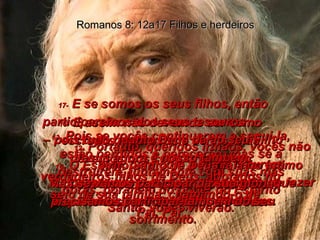 12-  Portanto, queridos irmãos, vocês não têm, para com a velha natureza pecaminosa, qualquer obrigação de fazer o que ela lhes pede. Romanos 8: 12a17 Filhos e herdeiros 13-  Pois se vocês continuarem a segui-la, estão perdidos e perecerão; mas se a destruírem, juntamente com suas más obras, por meio do poder do Espírito Santo, vocês viverão. 14-  Todos quantos são dirigidos pelo Espírito de Deus são filhos de Deus. 15-  E assim não devemos ser como escravos medrosos e servis, mas devemos nos comportar como verdadeiros filhos de Deus, adotados no seio de sua família, chamando-o de  “Pai, Pai”. 16-  O Espírito Santo de Deus fala no íntimo dos nossos corações, dizendo-nos que somos realmente filhos de Deus. 17-  E se somos os seus filhos, então participaremos dos seus tesouros  – pois tudo quanto Deus dá ao seu Filho Jesus agora é nosso também. Mas se vamos participar da sua glória, precisamos participar também do seu sofrimento. 