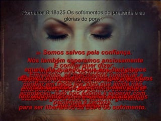 23-  E mesmo nós, os cristãos, embora tenhamos o Espírito Santo em nós como uma amostra que nos permite conhecer o sabor da glória futura, também gememos para ser libertados da dor e do sofrimento. Romanos 8:18a25 Os sofrimentos do presente e as glórias do porvir Nós também esperamos ansiosamente aquele dia quando Deus nos dará plenos direitos como seus filhos, inclusive os novos corpos que Ele já prometeu – corpos que nunca voltarão a enfermar e nunca jamais morrerão. 24-  Somos salvos pela confiança. E confiar quer dizer: Esperar ansiosamente conseguir algo que ainda não temos – pois um homem que já tem algo não precisa esperar e confiar  que o conseguirá. 25-  Entretanto, se precisamos continuar a confiar em Deus por algo que ainda não aconteceu, isso nos ensina a esperar com paciência e certeza. 