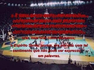 26-  E desse mesmo modo – pela nossa fé –  o Espírito Santo nos ajuda em nossos problemas diários e em nossas orações. Nem mesmo sabemos por quais devemos orar, nem orar como devemos;  o Espírito Santo, porém, ora por nós com tal sentimento que não pode ser expresso  em palavras. Romanos 8:26a30 Intercessão do Espírito 27-  E o Pai, que conhece todos os corações, evidentemente sabe o que o Espírito está dizendo enquanto Ele intercede por nós em harmonia com a própria vontade divina. 28-  E sabemos que tudo quanto nos acontece está operando para o nosso próprio bem,  se amarmos a Deus e estivermos nos ajustando aos planos dele. 