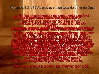 34-  Quem nos condenará, então? Cristo? Não! Foi Ele quem morreu por nós e voltou à vida por nossa causa, e agora está sentado no lugar de maior honra junto a Deus, rogando por nós lá no céu. Romanos 8:31a39 As provas e a certeza do amor de Deus 35-  Quem, então, pode jamais ocultar de nós o amor de Cristo? Quando estamos em aflição ou em desventura, quando somos perseguidos de morte ou destruídos, será que isso acontece porque Ele não mais nos ama? E se tivermos fome, ou ficarmos sem dinheiro, ou passarmos por perigos, ou formos ameaçados de morte, será porque Deus nos desamparou? 36-  Não, pois as Escrituras nos dizem que por sua causa precisamos estar prontos a enfrentar a morte a qualquer momento do dia – somos como ovelhas, prontas a ser abatidas no matadouro. 37-  Mas apesar de tudo isso, temos uma vitória esmagadora por meio de Cristo,  que nos amou a ponto de morrer por nós. 38-  Estou convencido de que nada poderá jamais nos separar do seu amor. A morte não o pode, nem tampouco a vida. Os anjos não o poderão, e todas as forças do inferno não poderão afastar de nós o amor de Deus. Nossos temores pelo dia de hoje,  nossas preocupações sobre o dia de amanhã,  39  ou o lugar onde estivermos – bem alto no céu, ou nas profundezas do mar – nada, jamais, será capaz de separar-nos  do amor de Deus demonstrado pelo  nosso Senhor Jesus Cristo quando  morreu por nós. 