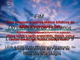 FIM  Do capítulo 8 de Romanos Leia em seguida o capítulo 9 LEIA A BÍBLIA ela te afastará do pecado, ou o pecado te afastará dela! Envie esta porção da Palavra de Deus aos teus amigos Para acessar a outros textos bíblicos da Bíblia Viva acesse o link: http :// cid -a4febf73018ad203. skydrive . live .com/ browse . aspx /B%c3% adblia %20Viva%20em%20power%20point%20-%20lindos clique sobre o texto pretendido, depois com o botão direito, em “salvar destino como” 