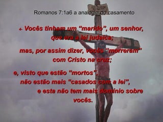 4-  Vocês tinham um “marido”, um senhor,  que era a lei judaica;  mas, por assim dizer, vocês “morreram”  com Cristo na cruz;  e, visto que estão “mortos”,  não estão mais “casados com a lei”,  e esta não tem mais domínio sobre vocês. Romanos 7:1a6 a analogia do casamento 