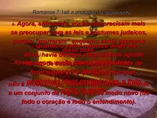 5-  Quando a velha natureza ainda era ativa, havia desejos pecaminosos agindo dentro de vocês, dando-lhes vontade de fazer tudo aquilo que Deus não quer, produzindo obras pecaminosas, o fruto podre da morte. Romanos 7:1a6 a analogia do casamento 6-  Agora, entretanto, vocês não precisam mais se preocupar com as leis e costumes judaicos, porque “morreram” enquanto ainda escravos disso tudo. Assim, agora vocês podem na realidade  servir a Deus;  não à moda antiga, obedecendo mecanicamente a um conjunto de regras, mas de modo novo (de todo o coração e todo o entendimento). 