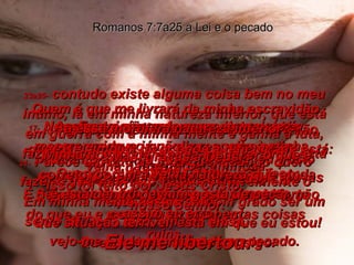 17-  No entanto, não o posso evitar por mim mesmo, porque já não sou eu que estou fazendo. É o pecado dentro de mim, que é mais forte do que eu e me obriga a fazer estas coisas ruins. Romanos 7:7a25 a Lei e o pecado 18-  Eu sei que estou completamente corrompido no que diz respeito à minha velha natureza pecaminosa. Seja para que lado for que eu me volte, não consigo fazer o bem. Quero, sim, mas não consigo. 19-  Quando quero fazer o bem, não faço; e, quando procuro não errar, mesmo assim eu erro. 20-  Agora, se estou fazendo aquilo que não quero, é simples dizer onde a dificuldade está: O pecado ainda me retém entre suas garras malignas. 21-  Parece um fato da vida que, quando quero fazer o que é correto, faço inevitavelmente o que está errado. 22-  Quanto à minha nova natureza, eu gosto de fazer a vontade de Deus; 23a25-  contudo existe alguma coisa bem no meu íntimo, lá em minha natureza inferior, que está em guerra com a minha mente e ganha a luta, fazendo-me escravo do pecado que ainda está dentro de mim. Em minha mente desejo de bom grado ser um servo de Deus mas, em vez disso,  vejo-me ainda escravizado ao pecado. Assim, vocês podem ver como isto é: Minha nova vida manda-me fazer o que é correto, porém a velha natureza que ainda está dentro de mim gosta de pecar. Que situação terrível, esta em que eu estou! Quem é que me livrará da minha escravidão  a essa mortífera natureza inferior? Mas, graças a Deus! Isso foi feito por Jesus Cristo,  nosso Senhor. Ele me libertou. 