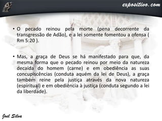 • O pecado reinou pela morte (pena decorrente da
transgressão de Adão), e a lei somente fomentou a ofensa (
Rm 5:20 ).
• Mas, a graça de Deus se há manifestado para que, da
mesma forma que o pecado reinou por meio da natureza
decaída do homem (carne) e em obediência as suas
concupiscências (conduta aquém da lei de Deus), a graça
também reine pela justiça através da nova natureza
(espiritual) e em obediência à justiça (conduta segundo a lei
da liberdade).
 