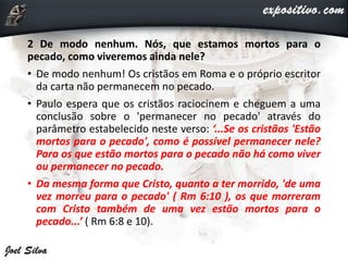 2 De modo nenhum. Nós, que estamos mortos para o
pecado, como viveremos ainda nele?
• De modo nenhum! Os cristãos em Roma e o próprio escritor
da carta não permanecem no pecado.
• Paulo espera que os cristãos raciocinem e cheguem a uma
conclusão sobre o 'permanecer no pecado' através do
parâmetro estabelecido neste verso: ‘...Se os cristãos 'Estão
mortos para o pecado', como é possível permanecer nele?
Para os que estão mortos para o pecado não há como viver
ou permanecer no pecado.
• Da mesma forma que Cristo, quanto a ter morrido, 'de uma
vez morreu para o pecado' ( Rm 6:10 ), os que morreram
com Cristo também de uma vez estão mortos para o
pecado...’ ( Rm 6:8 e 10).
 