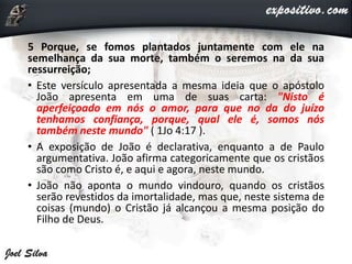 5 Porque, se fomos plantados juntamente com ele na
semelhança da sua morte, também o seremos na da sua
ressurreição;
• Este versículo apresentada a mesma ideia que o apóstolo
João apresenta em uma de suas carta: "Nisto é
aperfeiçoado em nós o amor, para que no da do juízo
tenhamos confiança, porque, qual ele é, somos nós
também neste mundo" ( 1Jo 4:17 ).
• A exposição de João é declarativa, enquanto a de Paulo
argumentativa. João afirma categoricamente que os cristãos
são como Cristo é, e aqui e agora, neste mundo.
• João não aponta o mundo vindouro, quando os cristãos
serão revestidos da imortalidade, mas que, neste sistema de
coisas (mundo) o Cristão já alcançou a mesma posição do
Filho de Deus.
 