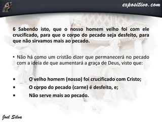 6 Sabendo isto, que o nosso homem velho foi com ele
crucificado, para que o corpo do pecado seja desfeito, para
que não sirvamos mais ao pecado.
• Não há como um cristão dizer que permanecerá no pecado
com a ideia de que aumentará a graça de Deus, visto que:
• O velho homem (nosso) foi crucificado com Cristo;
• O corpo do pecado (carne) é desfeito, e;
• Não serve mais ao pecado.
 