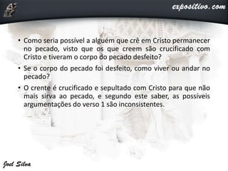 • Como seria possível a alguém que crê em Cristo permanecer
no pecado, visto que os que creem são crucificado com
Cristo e tiveram o corpo do pecado desfeito?
• Se o corpo do pecado foi desfeito, como viver ou andar no
pecado?
• O crente é crucificado e sepultado com Cristo para que não
mais sirva ao pecado, e segundo este saber, as possíveis
argumentações do verso 1 são inconsistentes.
 