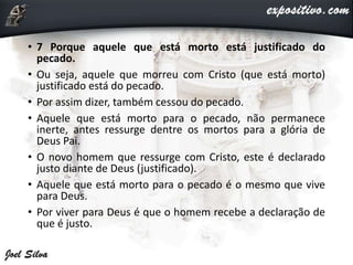 • 7 Porque aquele que está morto está justificado do
pecado.
• Ou seja, aquele que morreu com Cristo (que está morto)
justificado está do pecado.
• Por assim dizer, também cessou do pecado.
• Aquele que está morto para o pecado, não permanece
inerte, antes ressurge dentre os mortos para a glória de
Deus Pai.
• O novo homem que ressurge com Cristo, este é declarado
justo diante de Deus (justificado).
• Aquele que está morto para o pecado é o mesmo que vive
para Deus.
• Por viver para Deus é que o homem recebe a declaração de
que é justo.
 