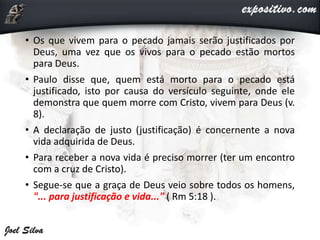 • Os que vivem para o pecado jamais serão justificados por
Deus, uma vez que os vivos para o pecado estão mortos
para Deus.
• Paulo disse que, quem está morto para o pecado está
justificado, isto por causa do versículo seguinte, onde ele
demonstra que quem morre com Cristo, vivem para Deus (v.
8).
• A declaração de justo (justificação) é concernente a nova
vida adquirida de Deus.
• Para receber a nova vida é preciso morrer (ter um encontro
com a cruz de Cristo).
• Segue-se que a graça de Deus veio sobre todos os homens,
"... para justificação e vida..." ( Rm 5:18 ).
 