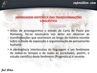 ABORDAGEM HISTÓRICA DAS TRANSFORMAÇÕES
LINGUÍSTICA
• Antes de prosseguirmos o estudo da Carta de Paulo aos
Romanos, faz-se necessário nos deter em observar as
transformações que ocorreram ao longo da história recente
sobre o modo de exposição e argumentação do pensamento
humano.
• A abrangência interlocutiva da linguagem é um fenômeno
de todos os tempos e de todas as sociedades, porém, o
estudo cientifico deste fenômeno (Pragmática) é recente.
 