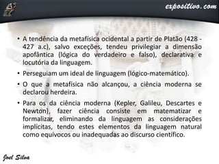 • A tendência da metafísica ocidental a partir de Platão (428 -
427 a.c), salvo exceções, tendeu privilegiar a dimensão
apofântica (lógica do verdadeiro e falso), declarativa e
locutória da linguagem.
• Perseguiam um ideal de linguagem (lógico-matemático).
• O que a metafísica não alcançou, a ciência moderna se
declarou herdeira.
• Para os da ciência moderna (Kepler, Galileu, Descartes e
Newton), fazer ciência consiste em matematizar e
formalizar, eliminando da linguagem as considerações
implícitas, tendo estes elementos da linguagem natural
como equívocos ou inadequadas ao discurso científico.
 