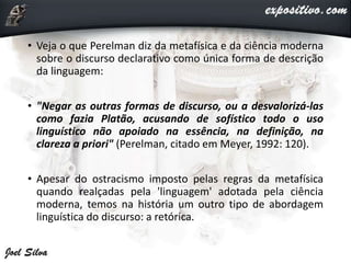 • Veja o que Perelman diz da metafísica e da ciência moderna
sobre o discurso declarativo como única forma de descrição
da linguagem:
• "Negar as outras formas de discurso, ou a desvalorizá-las
como fazia Platão, acusando de sofístico todo o uso
linguístico não apoiado na essência, na definição, na
clareza a priori" (Perelman, citado em Meyer, 1992: 120).
• Apesar do ostracismo imposto pelas regras da metafísica
quando realçadas pela 'linguagem' adotada pela ciência
moderna, temos na história um outro tipo de abordagem
linguística do discurso: a retórica.
 