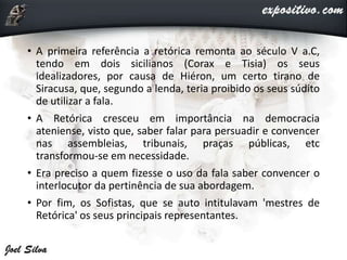 • A primeira referência a retórica remonta ao século V a.C,
tendo em dois sicilianos (Corax e Tisia) os seus
idealizadores, por causa de Hiéron, um certo tirano de
Siracusa, que, segundo a lenda, teria proibido os seus súdito
de utilizar a fala.
• A Retórica cresceu em importância na democracia
ateniense, visto que, saber falar para persuadir e convencer
nas assembleias, tribunais, praças públicas, etc
transformou-se em necessidade.
• Era preciso a quem fizesse o uso da fala saber convencer o
interlocutor da pertinência de sua abordagem.
• Por fim, os Sofistas, que se auto intitulavam 'mestres de
Retórica' os seus principais representantes.
 