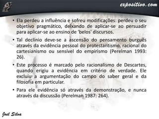 • Ela perdeu a influência e sofreu modificações: perdeu o seu
objetivo pragmático, deixando de aplicar-se ao persuadir
para aplicar-se ao ensino de 'belos' discursos.
• Tal declínio deve-se a ascensão do pensamento burguês
através da evidência pessoal do protestantismo, racional do
cartesianismo ou sensível do empirismo (Perelman 1993:
26).
• Este processo é marcado pelo racionalismo de Descartes,
quando erigiu a evidência em critério de verdade. Ele
excluiu a argumentação do campo do saber geral e da
filosofia em particular.
• Para ele evidência só através da demonstração, e nunca
através da discussão (Perelman 1987: 264).
 