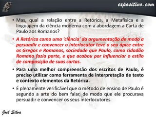 • Mas, qual a relação entre a Retórica, a Metafísica e a
linguagem da ciência moderna com a abordagem a Carta de
Paulo aos Romanos?
• A Retórica como uma 'ciência' da argumentação de modo a
persuadir e convencer o interlocutor teve o seu ápice entre
os Gregos e Romanos, sociedade que Paulo, como cidadão
Romano fazia parte, e que acabou por influenciar o estilo
de composição de suas cartas.
• Para uma melhor compreensão dos escritos de Paulo, é
preciso utilizar como ferramenta de interpretação de texto
e contexto elementos da Retórica.
• É plenamente verificável que o método de ensino de Paulo é
segundo a arte do bem falar, de modo que ele procurava
persuadir e convencer os seus interlocutores.
 