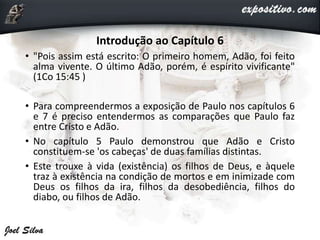 Introdução ao Capítulo 6
• "Pois assim está escrito: O primeiro homem, Adão, foi feito
alma vivente. O último Adão, porém, é espírito vivificante"
(1Co 15:45 )
• Para compreendermos a exposição de Paulo nos capítulos 6
e 7 é preciso entendermos as comparações que Paulo faz
entre Cristo e Adão.
• No capítulo 5 Paulo demonstrou que Adão e Cristo
constituem-se 'os cabeças' de duas famílias distintas.
• Este trouxe à vida (existência) os filhos de Deus, e àquele
traz à existência na condição de mortos e em inimizade com
Deus os filhos da ira, filhos da desobediência, filhos do
diabo, ou filhos de Adão.
 