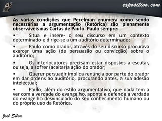 As várias condições que Perelman enumera como sendo
necessárias a argumentação (Retórica) são plenamente
observáveis nas Cartas de Paulo. Paulo sempre:
• Situa e insere- o seu discurso em um contexto
determinado e dirige-se a um auditório determinado;
• Paulo como orador, através do seu discurso procurava
exercer uma ação (de persuasão ou convicção) sobre o
auditório;
• Os interlocutores precisam estar dispostos a escutar,
ou seja, a sofrer (aceitar)a ação do orador;
• Querer persuadir implica renúncia por parte do orador
em dar ordens ao auditório, procurando antes, a sua adesão
intelectual;
• Paulo, além do estilo argumentativo, que nada tem a
ver com a verdade do evangelho, aponta e defende a verdade
do evangelho desvinculado do seu conhecimento humano ou
do próprio uso da Retórica.
 